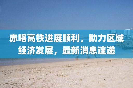 赤喀高鐵進展順利,助力區域經濟發展,最新消息速遞