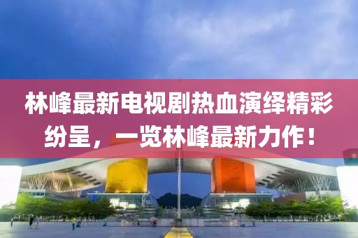 林峰最新電視劇熱血演繹精彩紛呈,一覽林峰最新力作!