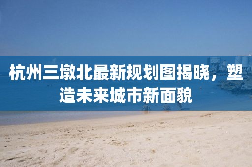 杭州三墩北最新規劃圖揭曉，塑造未來城市新面貌