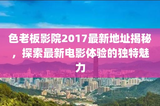 色老板影院2017最新地址揭秘,探索最新電影體驗的獨特魅力