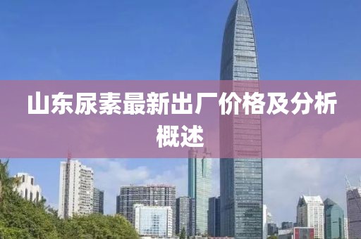 山東尿素最新出廠價格及分析概述