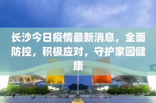 長沙今日疫情最新消息,全面防控,積極應對,守護家園健康