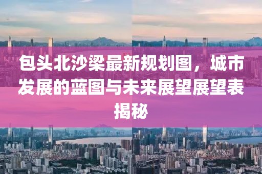 包頭北沙梁最新規劃圖，城市發展的藍圖與未來展望展望表揭秘