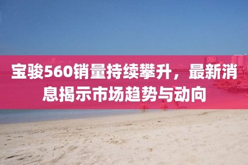 寶駿560銷量持續攀升，最新消息揭示市場趨勢與動向