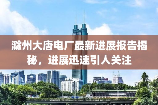 滁州大唐電廠最新進展報告揭秘，進展迅速引人關注
