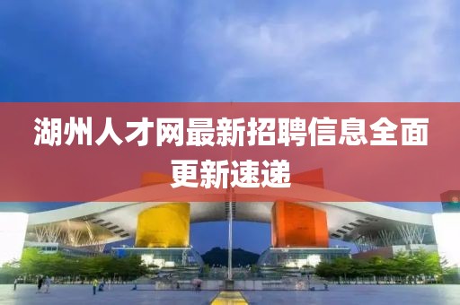 湖州人才網(wǎng)最新招聘信息全面更新速遞