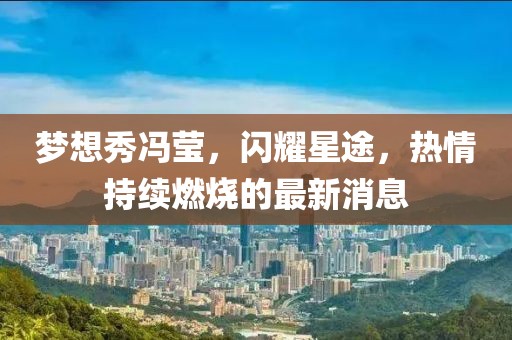 夢想秀馮瑩,閃耀星途,熱情持續(xù)燃燒的最新消息