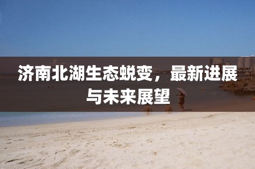 濟南北湖生態蛻變，最新進展與未來展望