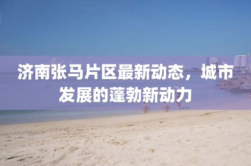濟南張馬片區最新動態,城市發展的蓬勃新動力