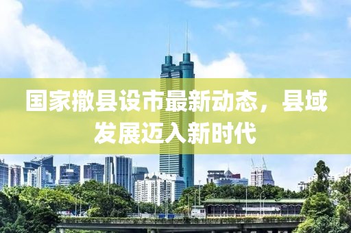 國家撤縣設市最新動態,縣域發展邁入新時代