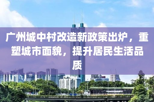廣州城中村改造新政策出爐，重塑城市面貌，提升居民生活品質