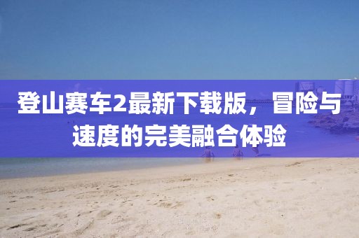 登山賽車2最新下載版，冒險與速度的完美融合體驗