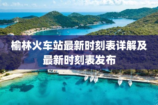 榆林火車站最新時刻表詳解及最新時刻表發布