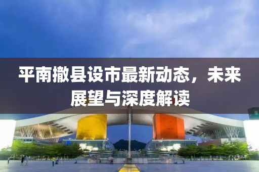 平南撤縣設市最新動態，未來展望與深度解讀