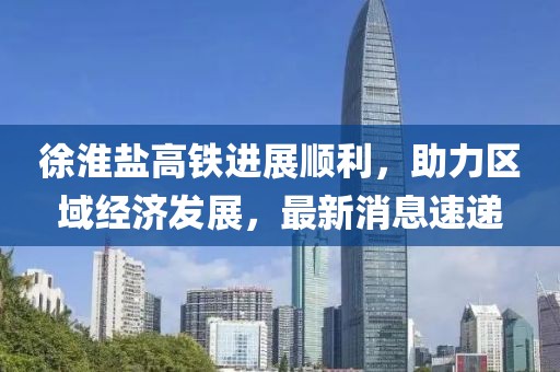 徐淮鹽高鐵進展順利,助力區域經濟發展,最新消息速遞