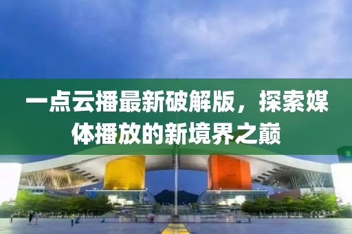 一點云播最新破解版,探索媒體播放的新境界之巔