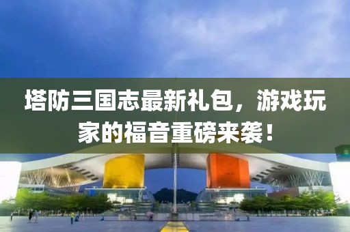 塔防三國(guó)志最新禮包，游戲玩家的福音重磅來(lái)襲！