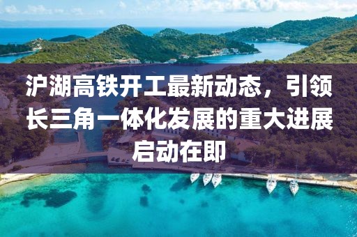 滬湖高鐵開工最新動態(tài),引領(lǐng)長三角一體化發(fā)展的重大進(jìn)展啟動在即