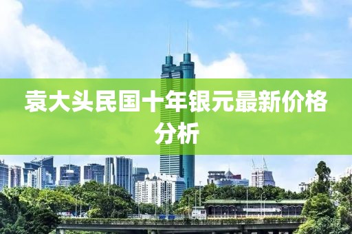 袁大頭民國十年銀元最新價格分析