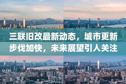 三聯舊改最新動態,城市更新步伐加快,未來展望引人關注