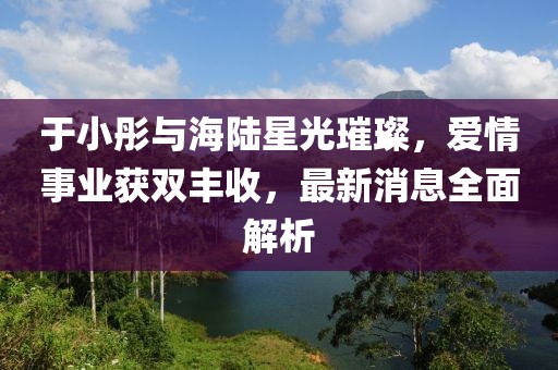 于小彤與海陸星光璀璨,愛情事業獲雙豐收,最新消息全面解析