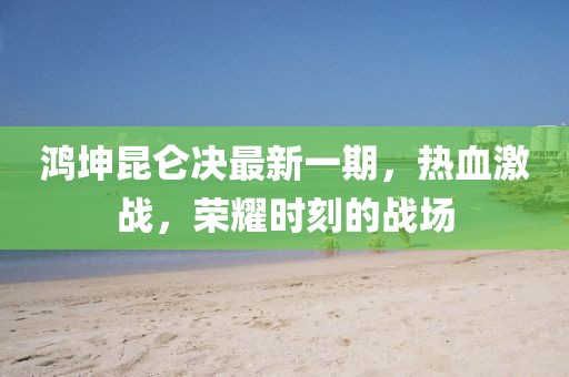 鴻坤昆侖決最新一期，熱血激戰，榮耀時刻的戰場