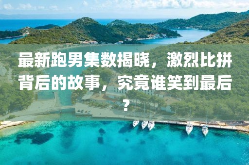 最新跑男集數揭曉,激烈比拼背后的故事,究竟誰笑到最后?