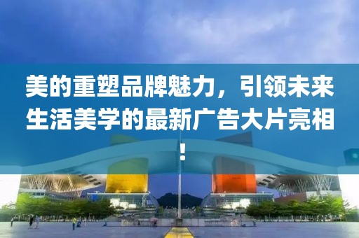 美的重塑品牌魅力,引領未來生活美學的最新廣告大片亮相!