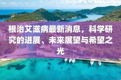 根治艾滋病最新消息,科學研究的進展、未來展望與希望之光