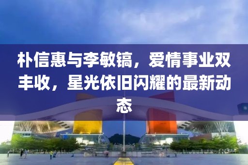 樸信惠與李敏鎬，愛情事業(yè)雙豐收，星光依舊閃耀的最新動態(tài)