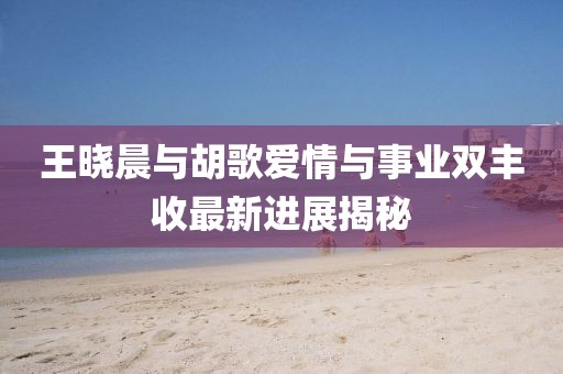 王曉晨與胡歌愛情與事業(yè)雙豐收最新進(jìn)展揭秘