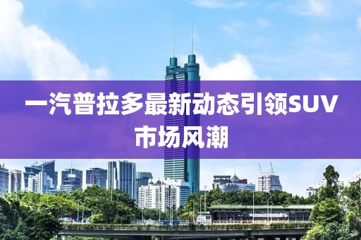 一汽普拉多最新動態引領SUV市場風潮