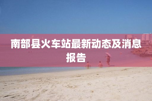南部縣火車站最新動(dòng)態(tài)及消息報(bào)告