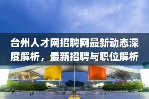 臺州人才網(wǎng)招聘網(wǎng)最新動態(tài)深度解析,最新招聘與職位解析
