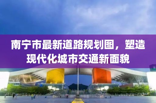 南寧市最新道路規(guī)劃圖,塑造現(xiàn)代化城市交通新面貌