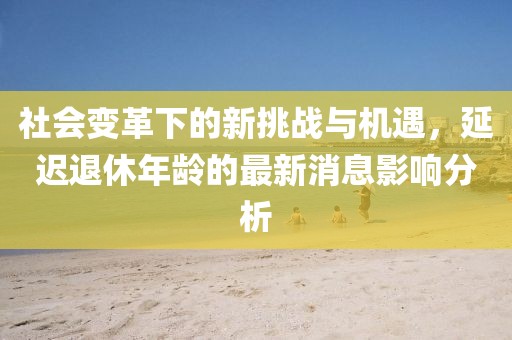 社會變革下的新挑戰(zhàn)與機遇，延遲退休年齡的最新消息影響分析