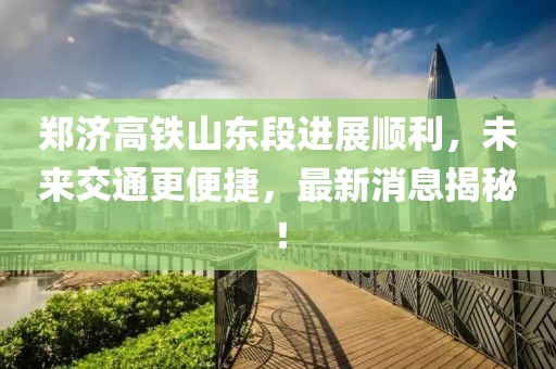 鄭濟高鐵山東段進展順利,未來交通更便捷,最新消息揭秘!