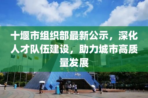 十堰市組織部最新公示,深化人才隊伍建設,助力城市高質量發展