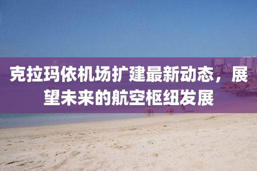 克拉瑪依機場擴建最新動態,展望未來的航空樞紐發展