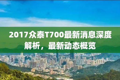 2017眾泰T700最新消息深度解析,最新動態概覽