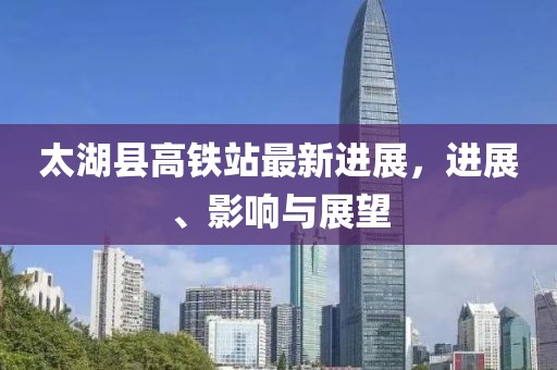 太湖縣高鐵站最新進(jìn)展,進(jìn)展、影響與展望
