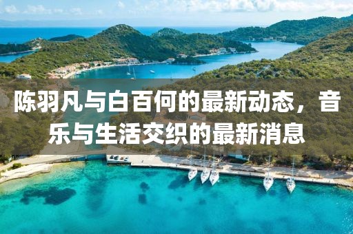 陳羽凡與白百何的最新動態(tài)，音樂與生活交織的最新消息