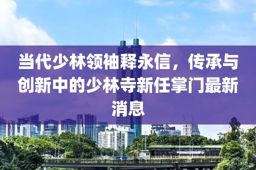 當代少林領袖釋永信,傳承與創新中的少林寺新任掌門最新消息