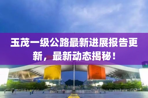 玉茂一級公路最新進展報告更新，最新動態(tài)揭秘！