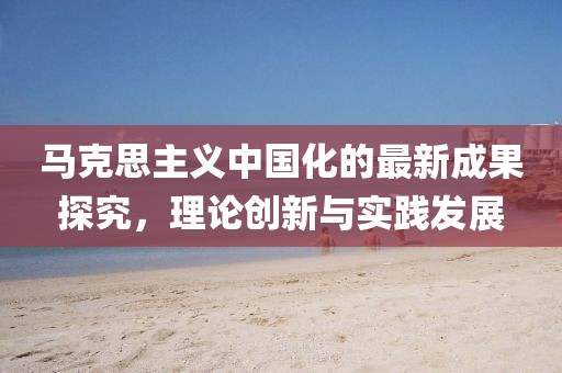 馬克思主義中國化的最新成果探究,理論創(chuàng)新與實踐發(fā)展