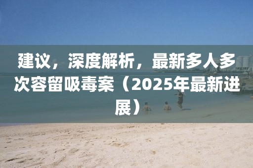 建議,深度解析,最新多人多次容留吸毒案(2025年最新進(jìn)展)
