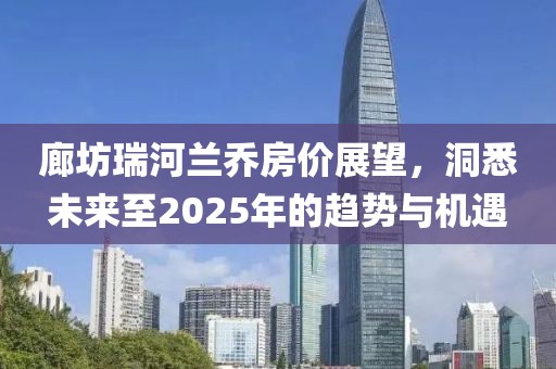 廊坊瑞河蘭喬房價展望,洞悉未來至2025年的趨勢與機遇