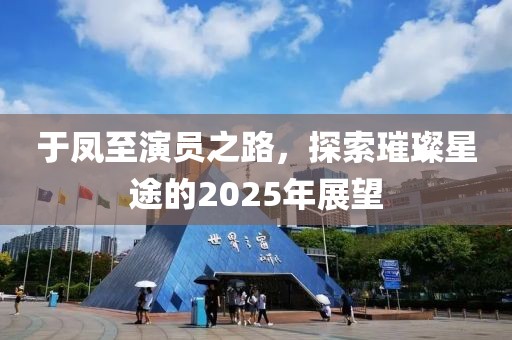 于鳳至演員之路,探索璀璨星途的2025年展望