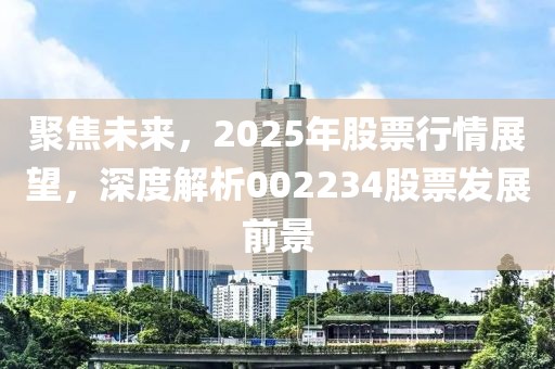 聚焦未來,2025年股票行情展望,深度解析002234股票發展前景