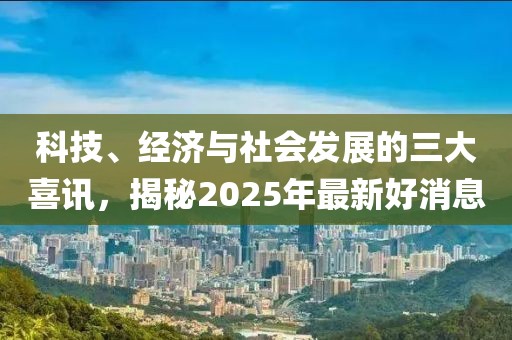 科技、經濟與社會發展的三大喜訊,揭秘2025年最新好消息